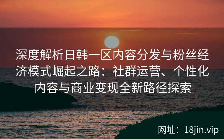 深度解析日韩一区内容分发与粉丝经济模式崛起之路：社群运营、个性化内容与商业变现全新路径探索