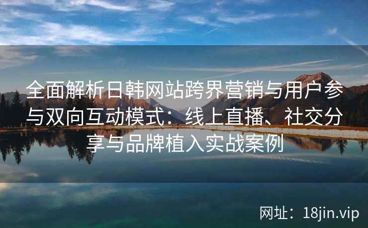 全面解析日韩网站跨界营销与用户参与双向互动模式：线上直播、社交分享与品牌植入实战案例
