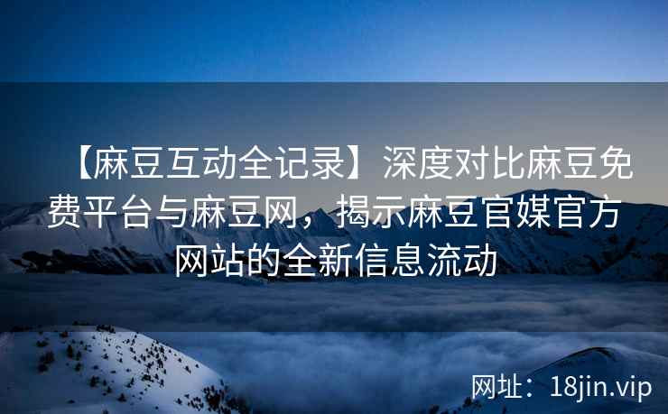 【麻豆互动全记录】深度对比麻豆免费平台与麻豆网，揭示麻豆官媒官方网站的全新信息流动