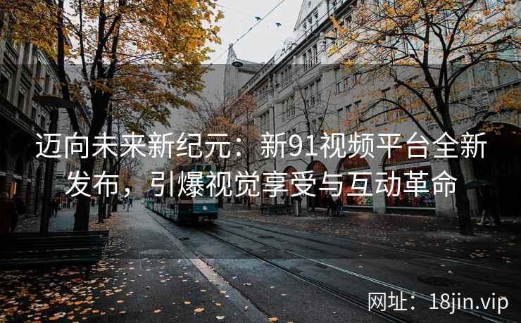 迈向未来新纪元：新91视频平台全新发布，引爆视觉享受与互动革命