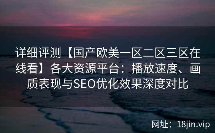 详细评测【国产欧美一区二区三区在线看】各大资源平台：播放速度、画质表现与SEO优化效果深度对比