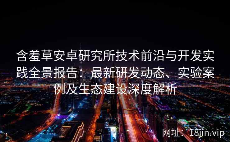 含羞草安卓研究所技术前沿与开发实践全景报告：最新研发动态、实验案例及生态建设深度解析