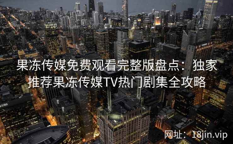 果冻传媒免费观看完整版盘点：独家推荐果冻传媒TV热门剧集全攻略