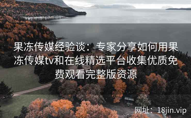 果冻传媒经验谈：专家分享如何用果冻传媒tv和在线精选平台收集优质免费观看完整版资源