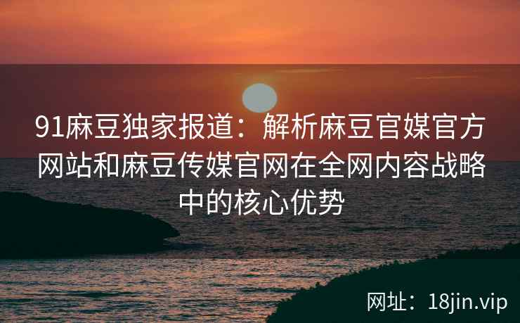 91麻豆独家报道：解析麻豆官媒官方网站和麻豆传媒官网在全网内容战略中的核心优势