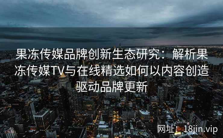 果冻传媒品牌创新生态研究：解析果冻传媒TV与在线精选如何以内容创造驱动品牌更新