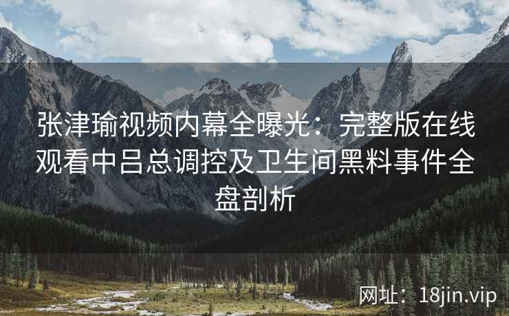 张津瑜视频内幕全曝光：完整版在线观看中吕总调控及卫生间黑料事件全盘剖析