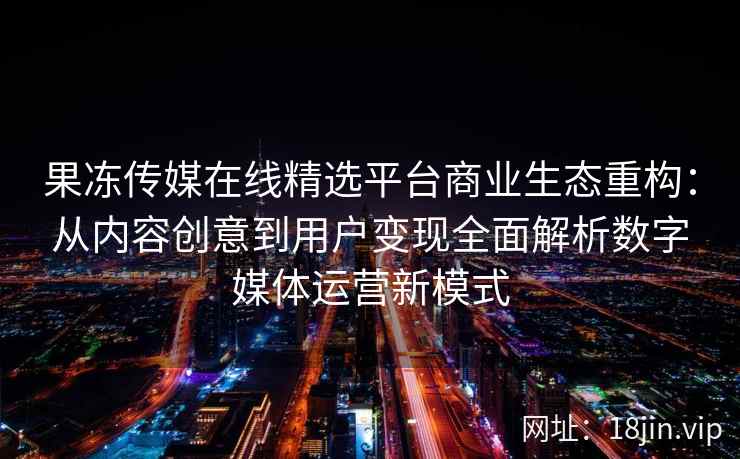 果冻传媒在线精选平台商业生态重构：从内容创意到用户变现全面解析数字媒体运营新模式